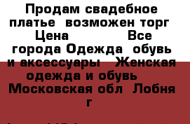 Продам свадебное платье, возможен торг › Цена ­ 20 000 - Все города Одежда, обувь и аксессуары » Женская одежда и обувь   . Московская обл.,Лобня г.